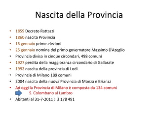 Nascita della Provincia
• 1859 Decreto Rattazzi
• 1860 nascita Provincia
• 15 gennaio prime elezioni
• 25 gennaio nomina del primo governatore Massimo D’Azeglio
• Provincia divisa in cinque circondari, 498 comuni
• 1927 perdita della maggioranza circondario di Gallarate
• 1992 nascita della provincia di Lodi
• Provincia di Milano 189 comuni
• 2004 nascita della nuova Provincia di Monza e Brianza
• Ad oggi la Provincia di Milano è composta da 134 comuni
          S. Colombano al Lambro
• Abitanti al 31-7-2011 : 3 178 491
 