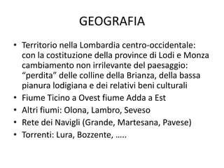 GEOGRAFIA
• Territorio nella Lombardia centro-occidentale:
  con la costituzione della province di Lodi e Monza
  cambiamento non irrilevante del paesaggio:
  “perdita” delle colline della Brianza, della bassa
  pianura lodigiana e dei relativi beni culturali
• Fiume Ticino a Ovest fiume Adda a Est
• Altri fiumi: Olona, Lambro, Seveso
• Rete dei Navigli (Grande, Martesana, Pavese)
• Torrenti: Lura, Bozzente, …..
 