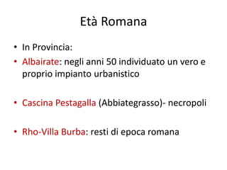 Età Romana
• In Provincia:
• Albairate: negli anni 50 individuato un vero e
  proprio impianto urbanistico

• Cascina Pestagalla (Abbiategrasso)- necropoli

• Rho-Villa Burba: resti di epoca romana
 