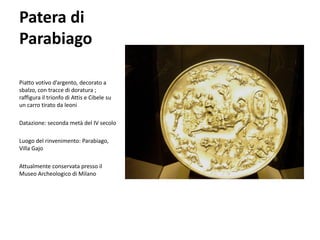 Patera di
Parabiago

Piatto votivo d’argento, decorato a
sbalzo, con tracce di doratura ;
raffigura il trionfo di Attis e Cibele su
un carro tirato da leoni

Datazione: seconda metà del IV secolo

Luogo del rinvenimento: Parabiago,
Villa Gajo

Attualmente conservata presso il
Museo Archeologico di Milano
 