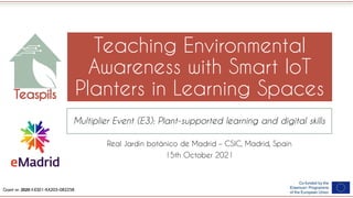 Grant nr: 2020-1-ES01-KA203-082258
Teaching Environmental
Awareness with Smart IoT
Planters in Learning Spaces
Multiplier Event (E3): Plant-supported learning and digital skills
Real Jardín botánico de Madrid – CSIC, Madrid, Spain
15th October 2021
 