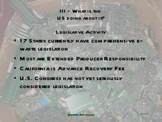 III – What is the  US doing about it? Legislative Activity 17 States currently have comprehensive e-waste legislation Most are Extended Producer Responsibility California is Advance Recovery Fee U.S. Congress has not yet seriously considered legislation Metech Recycling ݺߣ  