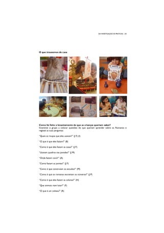 DA INVESTIGAÇÃO ÀS PRÁTICAS | 30
O que trouxemos de casa
Como foi feito o levantamento do que as crianças queriam saber?
Incentivei o grupo a colocar questões do que queriam aprender sobre os Romanos e
registei as suas perguntas:
“Quais as roupas que eles usavam?” (J F) (I)
“O que é que eles faziam?” (B)
“Como é que eles faziam as casas?” (J F)
“Usavam quadros nas paredes?” (J M)
“Onde faziam cocó?” (A)
“Como faziam as pontes?” (J F)
“Como é que construíam os escudos?” (M)
“Como é que os romanos escreviam os números?” (J P)
“Como é que eles faziam as colunas?” (H)
“Que animais viam lutar?” (F)
“O que é um coliseu?” (R)
 