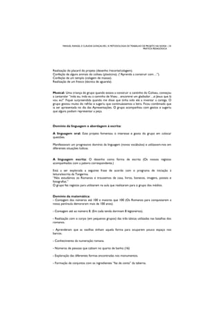 MANUEL RANGEL E CLÁUDIA GONÇALVES | A METODOLOGIA DE TRABALHO DE PROJETO NA NOSSA | 35
PRÁTICA PEDAGÓGICA
Realização do placard do projeto (desenho /recorte/colagem).
Confeção de alguns animais do coliseu (plasticina). (“Aprendo a construir com…”).
Confeção de um templo (colagem de massas).
Realização de um fresco (técnica de aguarela).
Musical: Uma criança do grupo quando estava a construir o cantinho do Coliseu, começou
a cantarolar ”indo eu, indo eu a caminho de Viseu…encontrei um gladiador…ai Jesus que lá
vou eu!” Fiquei surpreendida quando me disse que tinha sido ele a inventar a cantiga. O
grupo gostou muito do refrão e sugeriu que continuássemos a letra. Ficou combinado que
ia ser apresentada no dia das Apresentações. O grupo acompanhou com gestos e sugeriu
que alguns podiam representar a peça.
Domínio da linguagem e abordagem à escrita:
A linguagem oral: Este projeto fomentou o interesse e gosto do grupo em colocar
questões.
Manifestavam um progressivo domínio da linguagem (novos vocábulos) e utilizavam-nos em
diferentes situações lúdicas.
A linguagem escrita: O desenho como forma de escrita (Os nossos registos
acompanhados com a palavra correspondente.)
Está a ser explorada a seguinte frase de acordo com o programa de iniciação à
leitura/escrita da Tangerina.
“Nós estudámos os Romanos e trouxemos de casa, livros, bonecos, imagens, postais e
fotografias.”
O grupo fez registos para utilizarem na aula que realizaram para o grupo dos médios.
Domínio da matemática:
- Contagem dos números até 100 e maiores que 100 (Os Romanos para conquistarem a
nossa península demoraram mais de 100 anos).
- Contagem até ao número 8. (Em cada tenda dormiam 8 legionários).
- Realização com o corpo (em pequenos grupos) das três táticas utilizadas nas batalhas dos
romanos.
- Aprenderam que as vasilhas tinham aquela forma para ocuparem pouco espaço nos
barcos.
- Conhecimento da numeração romana.
- Números de pessoas que cabiam no quarto de banho (16)
- Exploração das diferentes formas encontradas nos monumentos.
- Formação de conjuntos com os ingredientes “faz de conta” da taberna.
 