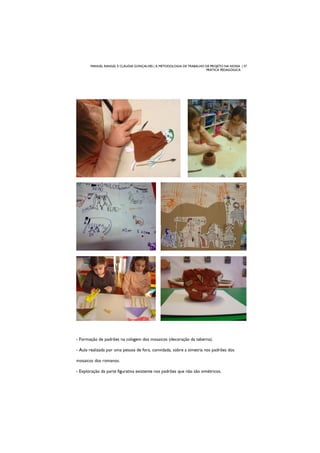 MANUEL RANGEL E CLÁUDIA GONÇALVES | A METODOLOGIA DE TRABALHO DE PROJETO NA NOSSA | 37
PRÁTICA PEDAGÓGICA
- Formação de padrões na colagem dos mosaicos (decoração da taberna).
- Aula realizada por uma pessoa de fora, convidada, sobre a simetria nos padrões dos
mosaicos dos romanos.
- Exploração da parte figurativa existente nos padrões que não são simétricos.
 