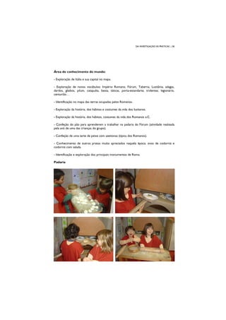 DA INVESTIGAÇÃO ÀS PRÁTICAS | 38
Área do conhecimento do mundo:
- Exploração de Itália e sua capital no mapa.
- Exploração de novos vocábulos: Império Romano, Fórum, Taberna, Lusitânia, adagas,
dardos, gládios, pilum, catapulta, besta, táticas, porta-estandarte, tridentes, legionário,
centurião…
- Identificação no mapa das terras ocupadas pelos Romanos.
- Exploração da história, dos hábitos e costumes da vida dos lusitanos.
- Exploração da história, dos hábitos, costumes da vida dos Romanos a.C.
- Confeção do pão para aprenderem a trabalhar na padaria do Fórum (atividade realizada
pela avó de uma das crianças do grupo).
- Confeção de uma tarte de peixe com azeitonas (típica dos Romanos).
- Conhecimento de outros pratos muito apreciados naquela época: ovos de codorniz e
codorniz com salada.
- Identificação e exploração dos principais monumentos de Roma.
Padaria
 