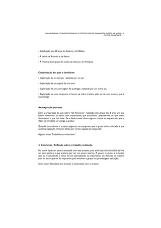 MANUEL RANGEL E CLÁUDIA GONÇALVES | A METODOLOGIA DE TRABALHO DE PROJETO NA NOSSA | 39
PRÁTICA PEDAGÓGICA
- Celebração dos 50 anos do Astérix e do Obélix.
- A Lenda de Rómulo e de Remo.
- A história da erupção do vulcão de Vesúvio, em Pompeia.
Colaboração dos pais e familiares:
- Exploração de um templo, realizada por um pai.
- Exploração de um capitel de uns avós.
- Exploração de uma carruagem de quadrigas, realizada por um outro pai.
- Exploração de uma lamparina e frascos de vidro trazidos pelo tio de uma criança, que é
arqueólogo.
Avaliação do processo
Com a preparação da aula sobre “Os Romanos” realizada pelo grupo dos 5 anos em que
foram abordados os temas mais importantes que estudámos, apercebi-me de que todos
dominavam o que iam dizer. Se a determinada altura alguma criança se esquecia do que ia
dizer, de imediato um colega a ajudava.
Quando terminámos o projeto pegamos nas perguntas que o grupo tinha colocado e que
eu tinha registado e ficaram felizes por serem capazes de responder.
Alguém disse: Trabalhámos muito bem!
4. Conclusão / Reflexão sobre o trabalho realizado.
No início fiquei um pouco assustada com este projeto, pois achei que não seria fácil dar-lhe
um cariz prático e que acabaria por ser um pouco teórico. A pouco e pouco, e à medida
que eu ia estudando o tema, fui-me apercebendo da importância do domínio da matéria
pois foi assim que me fui inspirando para envolver o grupo na aprendizagem pela ação.
Senti maior dificuldade em articular a matemática com o projeto.
 
