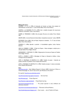 MANUEL RANGEL E CLÁUDIA GONÇALVES | A METODOLOGIA DE TRABALHO DE PROJETO NA NOSSA | 43
PRÁTICA PEDAGÓGICA
Bibliografia básica
ALONSO, L. G. et al. (1994). A Construção do Currículo na Escola. Uma proposta de
desenvolvimento curricular para o 1º Ciclo do Ensino Básico. Porto: Porto Editora.
CASTRO, L. B.; RICARDO, M. M. C. (1993). Gerir o trabalho de projeto: Um manual para
professores e formadores. Lisboa: Texto Editora.
COSME, A.; TRINDADE, R. (2001). Área de projeto: Percursos com sentidos. Porto: Edições
ASA.
DEB-ME (2001). Currículo Nacional do Ensino Básico. Competências essenciais”. Lisboa: DEB-ME.
FELIZARDO, Diana (2001). Área de Projeto. Propostas de atividades . 2º e 3º ciclos do Ensino
Básico. Porto: Porto Editora.
FONSECA, V. (1996). Aprender a aprender – A educabilidade cognitiva. Lisboa: Notícias
Editorial.
HELM, J.H.; BENEKE, S. (2005). O Poder dos Projetos – Novas estratégias e soluções para a
educação infantil. Porto Alegre: Artmed.
HERNÁNDEZ, F.; VENTURA, M. (1998). A Organização do Currículo por Projetos de Trabalho.
Porto Alegre: Artmed.
KATZ, L.; CHARD, S. (1997). A Abordagem de Projeto na Educação de Infância. Lisboa,
Fundação Calouste Gulbenkian.
LEITE, E.; MALPIQUE, M; SANTOS, M. R. (1989). Trabalho de projeto: 1. Aprender por
projetos centrados em problemas. Porto: Edições Afrontamento.
LEITE, E.; MALPIQUE, M; SANTOS, M. R. (1990). Trabalho de projeto: 2. Leituras comentadas.
Porto: Edições Afrontamento.
Sites
http://ecrp.uiuc.edu/ - Early Childhood Research & Practice (ECRP). University of Illinois at
Urbana-Champaign. Dr. Lilian G. Katz and Dr. Jean Mendoza are the editors.
Em espanhol: http://ecrp.uiuc.edu/index-sp.html
http://illinoisearlylearning.org/ask-dr-katz.htm - Ask Lilian Katz
http://illinoispip.org/ - Project Approach
http://4teachers.org/projectbased/ - Project Based Learning
http://www.projectapproach.org/ - The project approach in early childhood and
elementary education
http://www.movimentoescolamoderna.pt/ - Movimento da Escola Moderna
http://trabalhodeprojecto.blogspot.com/ - A par e passo … até ao Trabalho de Projeto.
 