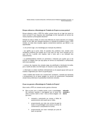 MANUEL RANGEL E CLÁUDIA GONÇALVES | A METODOLOGIA DE TRABALHO DE PROJETO NA NOSSA | 23
PRÁTICA PEDAGÓGICA
Porque utilizamos a Metodologia de Trabalho de Projeto na nossa prática?
Porque utilizamos, então, a MTP? Ou melhor: porque ocupa ela um lugar tão central no
nosso currículo? A que responde, esta metodologia, de tão importante, em termos das
nossas propostas e preocupações educativas?
Utilizada em todas as idades, em níveis muito diferentes do sistema educativo, em contexto
escolar ou fora dele, para situações educativas ou resolução de problemas sociais, a MTP
mantém, em todas essas situações, algumas características essenciais, que definem a sua
especificidade:
- é, em primeiro lugar, uma metodologia para resolução de problemas;
- isso significa que se parte, então, de questões e/ou problemas reais, sentidos como
verdadeiros problemas para aqueles que os vão tratar (ou seja, como situações para as
quais não há, à partida, uma resposta, total e única, para a sua resolução e/ou
esclarecimento);
- as questões/problemas deverão ser pertinentes e relevantes para aqueles que se vão
envolver no trabalho (nem que seja apenas em termos da compreensão e conhecimento
sobre essas questões);
- a procura das respostas e/ou soluções exige uma planificação e distribuição de tarefas,
para a recolha de dados e de informação, em conjunto, ou seja, de grupo/coletiva;
- a informação e os dados recolhidos individualmente ou em pequeno grupo terão que ser
tratados e organizados para retorno ao grande grupo;
- todo o trabalho deve resultar num “produto final” socializável – resultado que represente
o enriquecimento de um grupo alargado, em termos de conhecimento/ compreensão/
solução do(s) problema(s) ou questão(ões) inicialmente colocados.
O que nos garante a Metodologia de Trabalho de Projeto?
Assim sendo, a MTP, em contexto escolar, garante e favorece:
Que se parta, para o trabalho escolar e para a aprendizagem,
dos interesses, questões e interrogações que os alunos têm
sobre o mundo e sobre o meio – mais ou menos alargado – em
que vivem:
mantendo e estimulando nas crianças o hábito de
questionamento sobre aquilo que as rodeia;
proporcionando uma visão mais correta do papel da
escola e da aprendizagem (uma escola ao serviço do
conhecimento e compreensão do mundo);
proporcionando uma maior motivação por parte de
quem vai aprender.
educação
motivada e
aberta
 