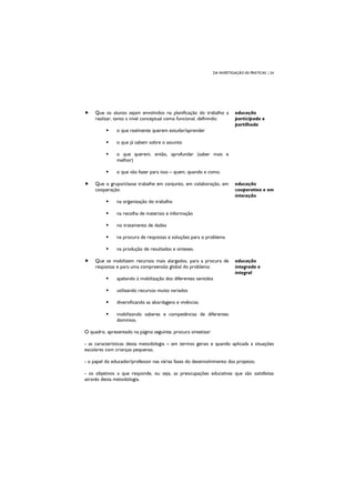 DA INVESTIGAÇÃO ÀS PRÁTICAS | 24
Que os alunos sejam envolvidos na planificação do trabalho a
realizar, tanto a nível conceptual como funcional, definindo:
o que realmente querem estudar/aprender
o que já sabem sobre o assunto
o que querem, então, aprofundar (saber mais e
melhor)
o que vão fazer para isso – quem, quando e como.
educação
participada e
partilhada
Que o grupo/classe trabalhe em conjunto, em colaboração, em
cooperação:
na organização do trabalho
na recolha de materiais e informação
no tratamento de dados
na procura de respostas e soluções para o problema
na produção de resultados e sínteses.
educação
cooperativa e em
interação
Que se mobilizem recursos mais alargados, para a procura de
respostas e para uma compreensão global do problema:
apelando à mobilização dos diferentes sentidos
utilizando recursos muito variados
diversificando as abordagens e vivências
mobilizando saberes e competências de diferentes
domínios.
educação
integrada e
integral
O quadro, apresentado na página seguinte, procura sintetizar:
- as características desta metodologia – em termos gerais e quando aplicada a situações
escolares com crianças pequenas;
- o papel do educador/professor nas várias fases do desenvolvimento dos projetos;
- os objetivos a que responde, ou seja, as preocupações educativas que são satisfeitas
através desta metodologia.
 