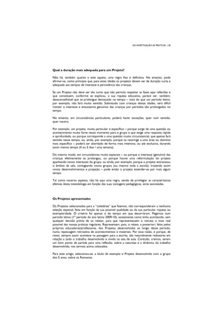DA INVESTIGAÇÃO ÀS PRÁTICAS | 28
Qual a duração mais adequada para um Projeto?
Não há, também quanto a este aspeto, uma regra fixa e definitiva. No entanto, pode
afirmar-se, como princípio que, para estas idades os projetos devem ser de duração curta e
adequada aos tempos de interesse e persistência das crianças.
Se um Projeto não deve ser tão curto que não permita respeitar as fases aqui referidas e
que constituem, conforme se explicou, a sua riqueza educativa, parece ser, também,
desaconselhável que se prolongue demasiado no tempo – mais do que um período letivo,
por exemplo, não fará muito sentido. Sobretudo com crianças destas idades, será difícil
manter o interesse e entusiasmo genuínos das crianças por períodos tão prolongados no
tempo.
No entanto, em circunstâncias particulares, poderá haver exceções, quer num sentido,
quer noutro.
Por exemplo, um projeto, muito particular e específico – porque surge de uma questão ou
acontecimento muito forte nesse momento para o grupo e que exige uma resposta rápida
e aprofundada, ou porque corresponde a uma questão muito circunstancial, que apenas fará
sentido nesse tempo, ou, ainda, por exemplo, porque se restringe a uma área ou domínio
mais específico – poderá ser abordado de forma mais intensiva, ou até exclusiva, durando
assim menos tempo (4 ou 5 dias / uma semana).
Do mesmo modo, em circunstâncias muito especiais – ou porque o interesse (genuíno) das
crianças efetivamente se prolongou, ou porque houve uma reformulação do projeto
apanhando novos interesses do grupo, ou ainda, por exemplo, porque o projeto extravasou
o âmbito da sala, contagiando novos grupos (ou mesmo toda a escola), trazendo assim
novos desenvolvimentos e projeção – pode então o projeto estender-se por mais algum
tempo.
Tal como noutros aspetos, não há aqui uma regra, sendo de privilegiar as características
efetivas desta metodologia em função das suas vantagens pedagógicas, atrás assinaladas.
Os Projetos apresentados
Os Projetos selecionados para a “coletânea” que fizemos, não corresponderam a nenhuma
seleção especial, feita em função da sua possível qualidade ou da sua particular riqueza ou
exemplaridade. O critério foi apenas o do tempo em que decorreram. Pegámos num
período letivo (1º período do ano letivo 2009-10), exatamente como tinha acontecido, sem
qualquer decisão prévia de os relatar, para que representassem o retrato o mais real
possível das nossas práticas regulares. Representam, pois, o relato, a posteriori, feito pelos
próprios educadores/professores, dos Projetos desenvolvidos ao longo desse período,
numa repescagem retroativa de acontecimentos e materiais. Por essa razão, e porque, de
resto, sempre assim acontece na passagem para a escrita, são naturalmente redutores em
relação a todo o trabalho desenvolvido e vivido na sala de aula. Contudo, cremos, serem
um bom ponto de partida para uma reflexão, sobre a natureza e a dinâmica do trabalho
desenvolvido, nos termos acima colocados.
Para este artigo, selecionou-se, a título de exemplo o Projeto desenvolvido com o grupo
dos 5 anos, sobre os Romanos.
 