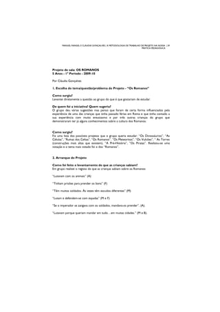 MANUEL RANGEL E CLÁUDIA GONÇALVES | A METODOLOGIA DE TRABALHO DE PROJETO NA NOSSA | 29
PRÁTICA PEDAGÓGICA
Projeto de sala: OS ROMANOS
5 Anos - 1º Período - 2009-10
Por Cláudia Gonçalves
1. Escolha do tema/questão/problema do Projeto - “Os Romanos”
Como surgiu?
Levantei diretamente a questão ao grupo do que é que gostariam de estudar.
De quem foi a iniciativa? Quem sugeriu?
O grupo deu várias sugestões mas penso que foram de certa forma influenciados pela
experiência de uma das crianças que tinha passado férias em Roma e que tinha contado a
sua experiência com muito entusiasmo e por três outras crianças do grupo que
demonstraram ter já alguns conhecimentos sobre a cultura dos Romanos.
Como surgiu?
Fiz uma lista dos possíveis projetos que o grupo queria estudar: “Os Dinossáurios”, “As
Células”, “Ruínas dos Celtas”, “Os Romanos”, ”Os Meteoritos”, “Os Vulcões”, “ As Torres
(construções mais altas que existem), ”A Pré-História”, ”Os Piratas”. Realizou-se uma
votação e o tema mais votado foi o dos “Romanos”.
2. Arranque do Projeto
Como foi feito o levantamento do que as crianças sabiam?
Em grupo realizei o registo do que as crianças sabiam sobre os Romanos:
“Lutavam com os animais” (A)
“Tinham prisões para prender os bons” (F)
“Têm muitos soldados. Às vezes têm escudos diferentes” (M)
“Lutam e defendem-se com espadas” (M e F)
“Se o imperador se zangava com os soldados, mandava-os prender”. (A).
“Lutavam porque queriam mandar em tudo…em muitas cidades.” (M e B).
 