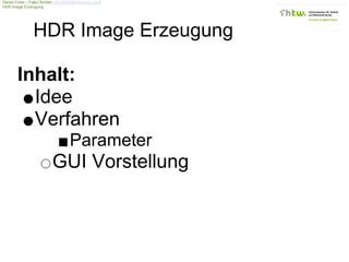 Daniel Finke | Falko Richter s0518008@fhtw-berlin.de |
HDR Image Erzeugung




                 HDR Image Erzeugung

        Inhalt:
          Idee
          Verfahren
                                     Parameter
                           GUI Vorstellung
