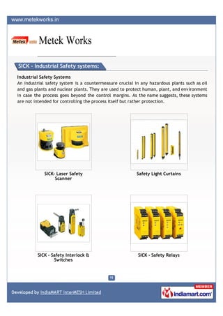 SICK - Industrial Safety systems:

Industrial Safety Systems
An industrial safety system is a countermeasure crucial in any hazardous plants such as oil
and gas plants and nuclear plants. They are used to protect human, plant, and environment
in case the process goes beyond the control margins. As the name suggests, these systems
are not intended for controlling the process itself but rather protection.




             SICK- Laser Safety                          Safety Light Curtains
                  Scanner




         SICK - Safety Interlock &                       SICK - Safety Relays
                 Switches
 