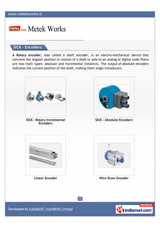 SICK - Encoders:

A Rotary encoder, also called a shaft encoder, is an electro-mechanical device that
converts the angular position or motion of a shaft or axle to an analog or digital code.There
are two main types: absolute and incremental (relative). The output of absolute encoders
indicates the current position of the shaft, making them angle transducers.




         SICK - Rotary Incremental                      SICK - Absolute Encoders
                  Encoders




              Linear Encoder                               Wire Draw Encoder
 