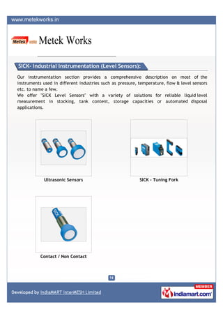 SICK- Industrial Instrumentation (Level Sensors):

Our instrumentation section provides a comprehensive description on most of the
instruments used in different industries such as pressure, temperature, flow & level sensors
etc. to name a few.
We offer "SICK Level Sensors" with a variety of solutions for reliable liquid level
measurement in stocking, tank content, storage capacities or automated disposal
applications.




            Ultrasonic Sensors                             SICK - Tuning Fork




           Contact / Non Contact
 