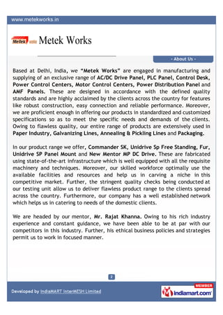 - About Us -

Based at Delhi, India, we “Metek Works” are engaged in manufacturing and
supplying of an exclusive range of AC/DC Drive Panel, PLC Panel, Control Desk,
Power Control Centers, Motor Control Centers, Power Distribution Panel and
AMF Panels. These are designed in accordance with the defined quality
standards and are highly acclaimed by the clients across the country for features
like robust construction, easy connection and reliable performance. Moreover,
we are proficient enough in offering our products in standardized and customized
specifications so as to meet the specific needs and demands of the clients.
Owing to flawless quality, our entire range of products are extensively used in
Paper Industry, Galvanizing Lines, Annealing & Pickling Lines and Packaging.

In our product range we offer, Commander SK, Unidrive Sp Free Standing, Fur,
Unidrive SP Panel Mount and New Mentor MP DC Drive. These are fabricated
using state-of-the-art infrastructure which is well equipped with all the requisite
machinery and techniques. Moreover, our skilled workforce optimally use the
available facilities and resources and help us in carving a niche in this
competitive market. Further, the stringent quality checks being conducted at
our testing unit allow us to deliver flawless product range to the clients spread
across the country. Furthermore, our company has a well established network
which helps us in catering to needs of the domestic clients.

We are headed by our mentor, Mr. Rajat Khanna. Owing to his rich industry
experience and constant guidance, we have been able to be at par with our
competitors in this industry. Further, his ethical business policies and strategies
permit us to work in focused manner.
 