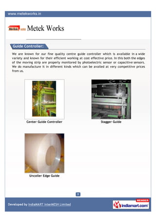 Guide Controller:

We are known for our fine quality centre guide controller which is available in a wide
variety and known for their efficient working at cost effective price. In this both the edges
of the moving strip are properly monitored by photoelectric sensor or capacitive sensors.
We do manufacture it in different kinds which can be availed at very competitive prices
from us.




          Center Guide Controller                             Stagger Guide




            Uncoiler Edge Guide
 