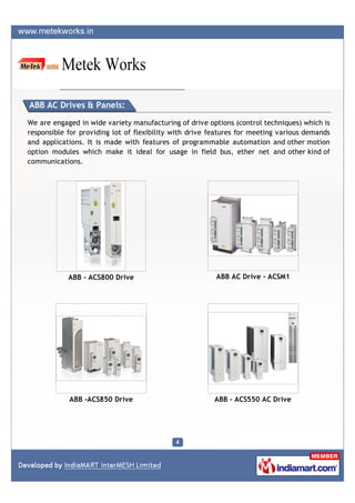 ABB AC Drives & Panels:

We are engaged in wide variety manufacturing of drive options (control techniques) which is
responsible for providing lot of flexibility with drive features for meeting various demands
and applications. It is made with features of programmable automation and other motion
option modules which make it ideal for usage in field bus, ether net and other kind of
communications.




            ABB - ACS800 Drive                           ABB AC Drive - ACSM1




            ABB -ACS850 Drive                           ABB - ACS550 AC Drive
 