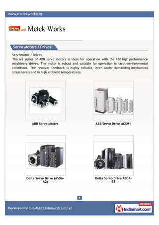 Servo Motors / Drives:

Servomotor / Drives
The MS series of ABB servo motors is ideal for operation with the ABB high performance
machinery drives. The motor is robust and suitable for operation in harsh environmental
conditions. The resolver feedback is highly reliable, even under demanding mechanical
stress levels and in high ambient temperatures.




            ABB Servo Motors                         ABB Servo Drive ACSM1




         Delta Servo Drive (ASDA-                    Delta Servo Drive ASDA-
                   A2)                                         B2
 