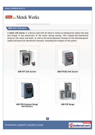 ABB Soft Starters:

A motor soft starter is a device used with AC electric motors to temporarily reduce the load
and torque in the powertrain of the motor during startup. This reduces the mechanical
stress on the motor and shaft, as well as the electrodynamic stresses on the attached power
cables and electrical distribution network, extending the lifespan of the system.




           ABB PST Soft Starter                         ABB PST(B) Soft Starter




          ABB PSR Compact Range                              ABB PSE Range
               Soft Starters
 