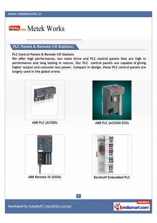 PLC Panels & Remote I/O Stations:

PLC Control Panels & Remote I/O Stations
We offer high performance, low noise drive and PLC control panels that are high in
performance and long lasting in nature. Our PLC control panels are capable of giving
higher output and consume less power. Compact in design, these PLC control panels are
largely used in the global arena.




            ABB PLC (AC500)                         ABB PLC (ACS500 ECO)




          ABB Remote IO (S500)                     Beckhoff Embedded PLC
 