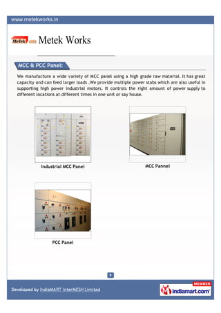 MCC & PCC Panel:

We manufacture a wide variety of MCC panel using a high grade raw material. It has great
capacity and can feed larger loads .We provide multiple power stabs which are also useful in
supporting high power industrial motors. It controls the right amount of power supply to
different locations at different times in one unit or say house.




           Industrial MCC Panel                               MCC Pannel




                 PCC Panel
 