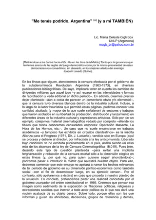 "Me tenés podrido, Argentina" (*) (y a mí TAMBIÉN)


                                                                Lic. María Celeste Gigli Box
                                                                           UNLP (Argentina)
                                                                    mcgb_br@yahoo.com.br




[Refiriéndose a las burlas hacia el Dr. Illia en las tiras de Mafalda:] Tanto por la ignorancia que
teníamos acerca de las reglas del juego democrático como por la misma precariedad de estas
        democracias nos convertimos, sin desearlo, en los mejores aliados del enemigo.
                                    Joaquín Lavado (Quino).



En las líneas que siguen, atenderemos la censura efectuada por el gobierno de
la autodenominada Revolución Argentina (1963-1973), en diversas
publicaciones bibliográficas. De suyo, implicará tener en cuenta los cambios de
dirigentes militares que aquel tuvo –y así reparar en las intensidades y formas
de reprobación y veda editorial en dicho período–. En adición, creemos preciso
dejar planteado –aún a costa de parecer un comentario obvio y/o elemental–,
que la censura tuvo diversos blancos dentro de la industria cultural. Incluso, a
lo largo de la labor heurística que permitió estas páginas, pudimos conocer una
cantidad abultada (y mayor de la que suele señalarse) de sectores y trabajos
que fueron acotados en su libertad de producción, distribución y lanzamiento en
diferentes áreas de la industria cultural y expresiones artísticas. Sólo por dar un
ejemplo, cotejamos material cinematográfico vedado por completo –allende los
títulos que todos conocemos censurados entonces: Operación Masacre, La
Hora de los Hornos, etc.–. Un caso que no suele encontrarse en trabajos
académicos –y tampoco fue exhibida en circuitos clandestinos– es la inédita
Alianza para el Progreso (1971, Dir. J. Ludueña), vendida sólo en Europa (aquí
se procesa y detiene al director, por infracción a la ley anticomunista. Liberado
bajo condición de no exhibirla públicamente en el país, acabó siendo un caso
más de los alcances de la ley de Censura Cinematográfica 18.019). Pues bien,
dejando este tipo de cuestión planteada –para evitar una implícita
tergiversación y reducción de la censura estatal sólo a la dimensión elegida en
estas líneas (y, por qué no, para quien quisiere seguir ahondándola)–;
podremos pasar a introducir la matriz que revestirá nuestro objeto. Para ello,
debemos comentar que este ensayo no apelará a narrar los hechos relevantes
de tal período de gobierno en su dimensión político-económica como también
social –con el fin de desembocar luego, en su ejercicio censor–. Por el
contrario, sólo apelaremos a ésta(s) en caso que proceda a nuestro planteo de
la situación. En concreto, pretendemos pintar una realidad concebida por el
gobierno usurpador del orden constitucional en 1966. Creemos que pensar esa
imagen como sedimento de la exposición de filiaciones políticas, religiosas y
extracciones sociales que inervan a todo actor político es lo que nos dará una
noción acabada de su objeto censor. Sobre todo, porque ellas son las que
informan y guían las afinidades, decisiones, grupos de referencia y demás,
 