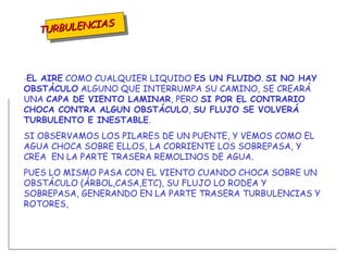 TURBULENCIAS - EL AIRE  COMO CUALQUIER LIQUIDO  ES UN FLUIDO .  SI NO HAY OBSTÁCULO  ALGUNO QUE INTERRUMPA SU CAMINO, SE CREARÁ UNA  CAPA DE VIENTO LAMINAR , PERO  SI POR EL CONTRARIO   CHOCA CONTRA ALGUN OBSTÁCULO ,  SU FLUJO SE VOLVERÁ TURBULENTO E INESTABLE . SI OBSERVAMOS LOS PILARES DE UN PUENTE, Y VEMOS COMO EL AGUA CHOCA SOBRE ELLOS, LA CORRIENTE LOS SOBREPASA, Y CREA  EN LA PARTE TRASERA REMOLINOS DE AGUA. PUES LO MISMO PASA CON EL VIENTO CUANDO CHOCA SOBRE UN OBSTÁCULO (ÁRBOL,CASA,ETC), SU FLUJO LO RODEA Y SOBREPASA, GENERANDO EN LA PARTE TRASERA TURBULENCIAS Y ROTORES, 