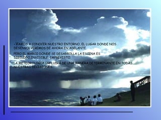 - V AMOS A CONOCER NUESTRO ENTORNO, EL LUGAR DONDE NOS DESENVOLVEREMOS DE AHORA EN ADELANTE. PERO EL MARCO DONDE SE DESARROLLA LA ESCENA ES SIGILOSO,INVISIBLE, IMPREVISTO.  LA METEOROLOGÍA INFLUIRÁ DE UNA MANERA DETERMINANTE EN TODAS NUESTRAS DECISIONES. 