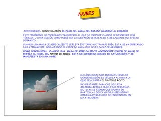 NUBES -DEFINIREMOS  CONDENSACIÓN,  EL PASO DEL AGUA DEL ESTADO GASEOSO AL LIQUIDO . ESTE FENÓMENO, LO PODRÍAMOS TRANSFERIR AL QUE SE  PRODUCE CUANDO SE DESPRENDE UNA TÉRMICA, U OTRA ACCIÓN COMO PUEDE SER LA ELEVACÓN DE MASAS DE AIRE CALIENTE POR EFECTO DINÁMICO. CUANDO UNA MASA DE AIRE CALIENTE SE ELEVA EN TORNO A OTRA MÁS FRÍA, ÉSTA, SE VA ENFRIANDO PAULATINAMENTE,  RECHAZANDO EL VAPOR DE AGUA QUE NO ES CAPAZ DE ABSORBER. COMO CONCLUSIÓN:  CUANDO UNA  MASA DE AIRE CALIENTE ASCENDENTE (VAPOR DE AGUA) SE ENFRÍA AL NIVEL DEL  PUNTO DE   ROCÍO , ESTA SE CONDENSA (GRADO DE SATURACIÓN) Y SE MANIFIESTA EN UNA NUBE. LA LÍNEA ROJA NOS INDICA EL NIVEL DE CONDENSACIÓN, ES DECIR LA ALTURA A LA QUE SE ALCANZA  EL PUNTO DE ROCÍO. NO OBSTANTE, PARA QUE SE PUEDA MATERIALIZAR LA NUBE, ESAS PEQUEÑAS GOTITAS SE TIENEN QUE APOYAR EN PARTICULAS DE POLVO EN SUSPENSIÓN Y OTRAS MATERIAS QUE SE ENCUENTRAN EN LA ATMOSFERA. 