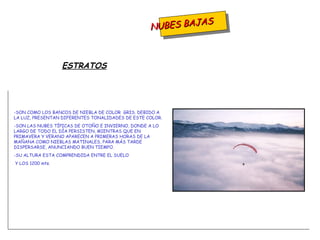 NUBES BAJAS SON COMO LOS BANCOS DE NIEBLA DE COLOR  GRIS. DEBIDO A LA LUZ, PRESENTAN DIFERENTES TONALIDADES DE ESTE COLOR. SON LAS NUBES TÍPICAS DE OTOÑO E INVIERNO, DONDE A LO LARGO DE TODO EL DÍA PERSISTEN, MIENTRAS QUE EN PRIMAVERA Y VERANO APARECEN A PRIMERAS HORAS DE LA MAÑANA COMO NIEBLAS MATINALES, PARA MÁS TARDE DISPERSARSE, ANUNCIANDO BUEN TIEMPO. -SU ALTURA ESTA COMPRENDIDA ENTRE EL SUELO Y LOS 1200 mts. ESTRATOS 