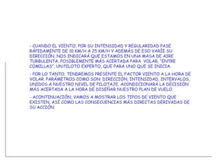 - CUANDO EL VIENTO, POR SU INTENSIDAD Y REGULARIDAD PASE RÁPIDAMENTE DE 10 KM/H A 25 KM/H Y ADEMÁS DE ESO VARÍE SU DIRECCIÓN, NOS INDICARÁ QUE ESTAMOS EN UNA MASA DE AIRE TURBULENTA, POSIBLEMENTE MÁS ACERTADA PARA  VOLAR, “ENTRE COMILLAS”, UN PILOTO EXPERTO, QUE PARA UNO QUE SE INICIA.  - POR LO TANTO, TENDREMOS PRESENTE EL FACTOR VIENTO A LA HORA DE VOLAR. PARÁMETROS COMO SON: DIRECCIÓN, INTENSIDAD, INTERVALOS, UNIDOS A NUESTRO NIVEL DE PILOTAJE, ACONDICIONARÁ LA DECISIÓN MÁS ACERTADA A LA HORA DE DISEÑAR NUESTRO PLAN DE VUELO. - ACONTINUACIÓN, VAMOS A MOSTRAR LOS TIPOS DE VIENTO QUE EXISTEN, ASÍ COMO LAS CONSECUENCIAS MÁS DIRECTAS DERIVADAS DE SU ACCIÓN. 