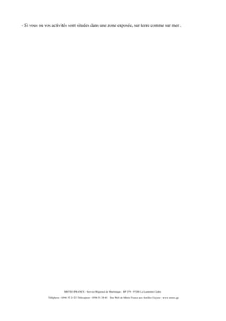 - Si vous ou vos activités sont situées dans une zone exposée, sur terre comme sur mer .

METEO FRANCE - Service Régional de Martinique - BP 379 - 97288 Le Lamentin Cedex
Téléphone : 0596 57 23 23 Télécopieur : 0596 51 29 40

Site Web de Météo France aux Antilles Guyane : www.meteo.gp

 