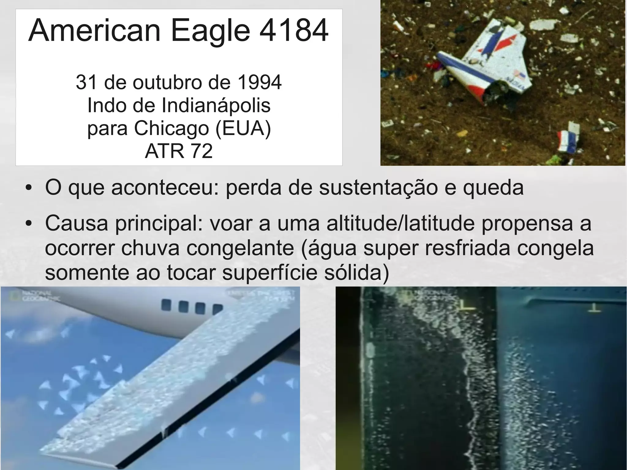 American Eagle 4184
31 de outubro de 1994
Indo de Indianápolis
para Chicago (EUA)
ATR 72
● O que aconteceu: perda de sustentação e queda
● Causa principal: voar a uma altitude/latitude propensa a
ocorrer chuva congelante (água super resfriada congela
somente ao tocar superfície sólida)
 