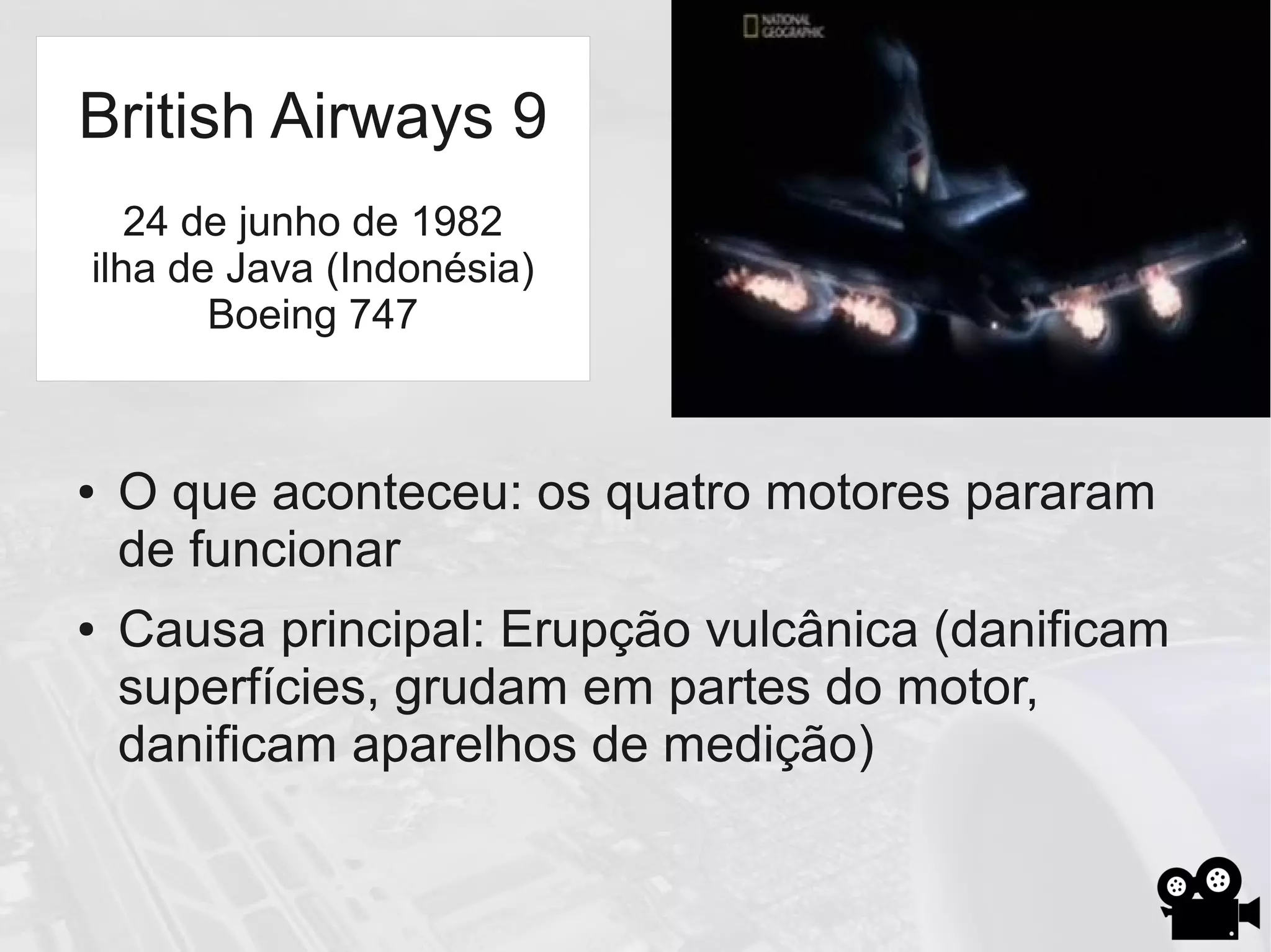 ● O que aconteceu: os quatro motores pararam
de funcionar
● Causa principal: Erupção vulcânica (danificam
superfícies, grudam em partes do motor,
danificam aparelhos de medição)
British Airways 9
24 de junho de 1982
ilha de Java (Indonésia)
Boeing 747
 