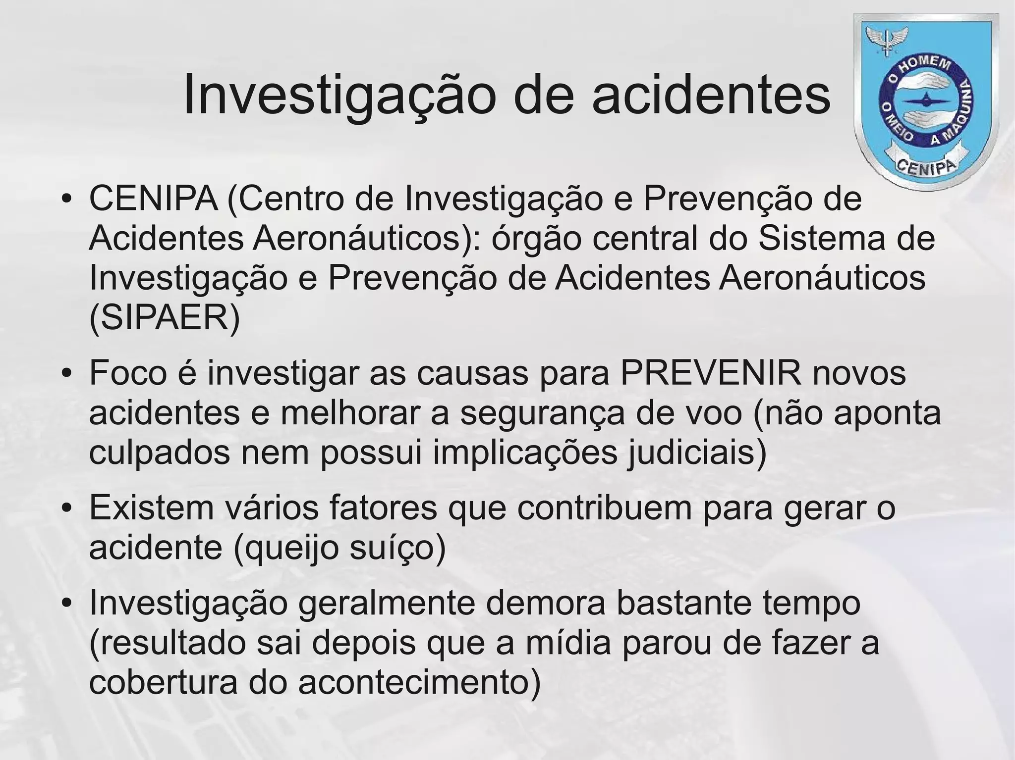 Investigação de acidentes
● CENIPA (Centro de Investigação e Prevenção de
Acidentes Aeronáuticos): órgão central do Sistema de
Investigação e Prevenção de Acidentes Aeronáuticos
(SIPAER)
● Foco é investigar as causas para PREVENIR novos
acidentes e melhorar a segurança de voo (não aponta
culpados nem possui implicações judiciais)
● Existem vários fatores que contribuem para gerar o
acidente (queijo suíço)
● Investigação geralmente demora bastante tempo
(resultado sai depois que a mídia parou de fazer a
cobertura do acontecimento)
 