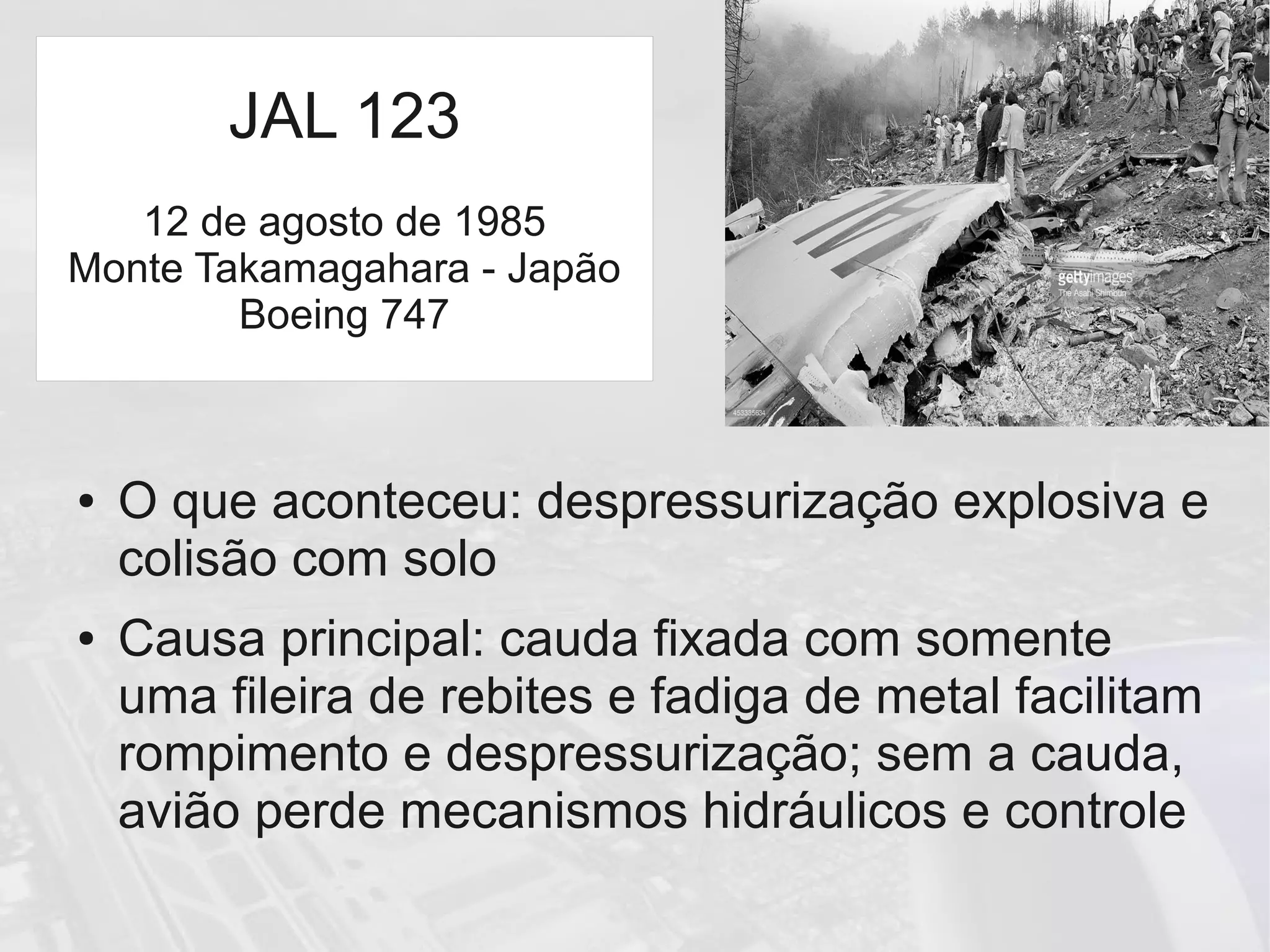 JAL 123
● O que aconteceu: despressurização explosiva e
colisão com solo
● Causa principal: cauda fixada com somente
uma fileira de rebites e fadiga de metal facilitam
rompimento e despressurização; sem a cauda,
avião perde mecanismos hidráulicos e controle
JAL 123
12 de agosto de 1985
Monte Takamagahara - Japão
Boeing 747
 