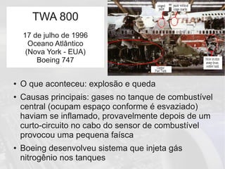 TWA 800
● O que aconteceu: explosão e queda
● Causas principais: gases no tanque de combustível
central (ocupam espaço conforme é esvaziado)
haviam se inflamado, provavelmente depois de um
curto-circuito no cabo do sensor de combustível
provocou uma pequena faísca
● Boeing desenvolveu sistema que injeta gás
nitrogênio nos tanques
TWA 800
17 de julho de 1996
Oceano Atlântico
(Nova York - EUA)
Boeing 747
 