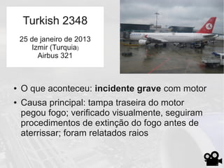 ● O que aconteceu: incidente grave com motor
● Causa principal: tampa traseira do motor
pegou fogo; verificado visualmente, seguiram
procedimentos de extinção do fogo antes de
aterrissar; foram relatados raios
Turkish 2348
25 de janeiro de 2013
Izmir (Turquia)
Airbus 321
 