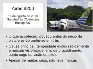 Aires 8250
● O que aconteceu: pousou antes do início da
pista e avião partiu-se em três
● Causa principal: tempestade evolui rapidamente
e reduziu visibilidade, erro de procedimento,
ponto cego de visão do piloto
● Apesar de muitos raios, não teve marcas
Aires 8250
16 de agosto de 2010
San Andrés (Colômbia)
Boeing 737
 