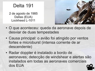 Delta 191
● O que aconteceu: queda da aeronave depois de
desviar de duas tempestades
● Causa principal: o avião foi atingido por ventos
fortes e microburst (intensa corrente de ar
descendente)
● Radar doppler é instalado a bordo de
aeronaves; detecção de windshear e alertas são
instalados em todas as aeronaves comerciais
dos EUA
Delta 191
2 de agosto de 1985
Dallas (EUA)
Lockheed L-1011
 