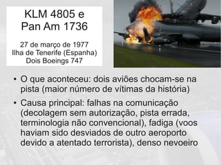 Tenerife
● O que aconteceu: dois aviões chocam-se na
pista (maior número de vítimas da história)
● Causa principal: falhas na comunicação
(decolagem sem autorização, pista errada,
terminologia não convencional), fadiga (voos
haviam sido desviados de outro aeroporto
devido a atentado terrorista), denso nevoeiro
KLM 4805 e
Pan Am 1736
27 de março de 1977
Ilha de Tenerife (Espanha)
Dois Boeings 747
 