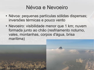 Névoa e Nevoeiro
● Névoa: pequenas partículas sólidas dispersas;
inversões térmicas e pouco vento
● Nevoeiro: visibilidade menor que 1 km; nuvem
formada junto ao chão (resfriamento noturno,
vales, montanhas, corpos d'água, brisa
marítima)
 