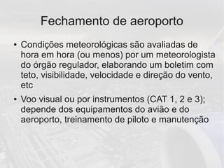 Fechamento de aeroporto
● Condições meteorológicas são avaliadas de
hora em hora (ou menos) por um meteorologista
do órgão regulador, elaborando um boletim com
teto, visibilidade, velocidade e direção do vento,
etc
● Voo visual ou por instrumentos (CAT 1, 2 e 3);
depende dos equipamentos do avião e do
aeroporto, treinamento de piloto e manutenção
 