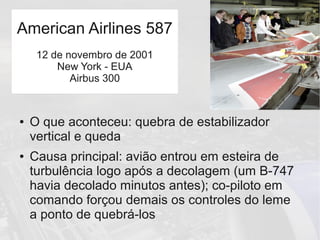● O que aconteceu: quebra de estabilizador
vertical e queda
● Causa principal: avião entrou em esteira de
turbulência logo após a decolagem (um B-747
havia decolado minutos antes); co-piloto em
comando forçou demais os controles do leme
a ponto de quebrá-los
American Airlines 587
12 de novembro de 2001
New York - EUA
Airbus 300
 