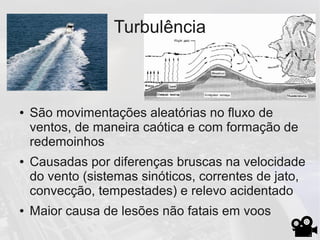 Turbulência
● São movimentações aleatórias no fluxo de
ventos, de maneira caótica e com formação de
redemoinhos
● Causadas por diferenças bruscas na velocidade
do vento (sistemas sinóticos, correntes de jato,
convecção, tempestades) e relevo acidentado
● Maior causa de lesões não fatais em voos
 