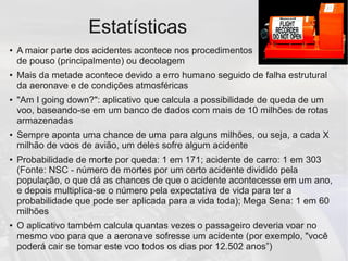 Estatísticas
● A maior parte dos acidentes acontece nos procedimentos
de pouso (principalmente) ou decolagem
● Mais da metade acontece devido a erro humano seguido de falha estrutural
da aeronave e de condições atmosféricas
● "Am I going down?": aplicativo que calcula a possibilidade de queda de um
voo, baseando-se em um banco de dados com mais de 10 milhões de rotas
armazenadas
● Sempre aponta uma chance de uma para alguns milhões, ou seja, a cada X
milhão de voos de avião, um deles sofre algum acidente
● Probabilidade de morte por queda: 1 em 171; acidente de carro: 1 em 303
(Fonte: NSC - número de mortes por um certo acidente dividido pela
população, o que dá as chances de que o acidente acontecesse em um ano,
e depois multiplica-se o número pela expectativa de vida para ter a
probabilidade que pode ser aplicada para a vida toda); Mega Sena: 1 em 60
milhões
● O aplicativo também calcula quantas vezes o passageiro deveria voar no
mesmo voo para que a aeronave sofresse um acidente (por exemplo, "você
poderá cair se tomar este voo todos os dias por 12.502 anos”)
 