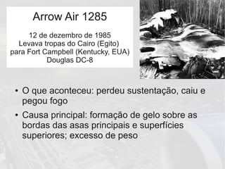 ● O que aconteceu: perdeu sustentação, caiu e
pegou fogo
● Causa principal: formação de gelo sobre as
bordas das asas principais e superfícies
superiores; excesso de peso
Arrow Air 1285
12 de dezembro de 1985
Levava tropas do Cairo (Egito)
para Fort Campbell (Kentucky, EUA)
Douglas DC-8
 