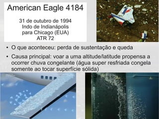 American Eagle 4184
31 de outubro de 1994
Indo de Indianápolis
para Chicago (EUA)
ATR 72
● O que aconteceu: perda de sustentação e queda
● Causa principal: voar a uma altitude/latitude propensa a
ocorrer chuva congelante (água super resfriada congela
somente ao tocar superfície sólida)
 